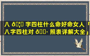 八 🦋 字四柱什么命好命女人「八字四柱对 🕷 照表详解大全」